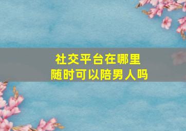 社交平台在哪里 随时可以陪男人吗